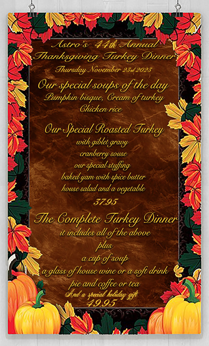 Astro’s 40th AnnualThanksgiving Turkey Dinner Thursday November 28, 2019 Our special soups of the day Pumpkin bisque, Cream of turkeyChicken rice Our Special Roasted Turkeywith giblet gravy cranberry souseour special stuffing baked yam with spice butterhouse salad and a vegetable28.95 